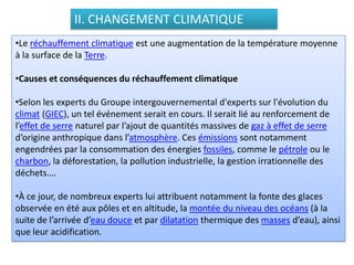 II. CHANGEMENT CLIMATIQUE
•Le réchauffement climatique est une augmentation de la température moyenne
à la surface de la Terre.
•Causes et conséquences du réchauffement climatique
•Selon les experts du Groupe intergouvernemental d'experts sur l'évolution du
climat (GIEC), un tel événement serait en cours. Il serait lié au renforcement de
l’effet de serre naturel par l’ajout de quantités massives de gaz à effet de serre
d’origine anthropique dans l’atmosphère. Ces émissions sont notamment
engendrées par la consommation des énergies fossiles, comme le pétrole ou le
charbon, la déforestation, la pollution industrielle, la gestion irrationnelle des
déchets….
•À ce jour, de nombreux experts lui attribuent notamment la fonte des glaces
observée en été aux pôles et en altitude, la montée du niveau des océans (à la
suite de l’arrivée d’eau douce et par dilatation thermique des masses d’eau), ainsi
que leur acidification.
 