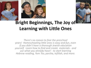Bright Beginnings, The Joy of
  Learning with Little Ones

        There's no reason to fear the preschool
years! Homeschooling little ones is easy and fun, even
   if you didn't have a thorough Jewish education
yourself. Learn how to find and create materials - and
    use what you already have! - to start learning
 Hebrew reading, Yom Tov, parsha, tefillah, and more.
 