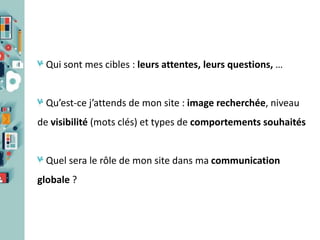 Qui sont mes cibles : leurs attentes, leurs questions, …

Qu’est-ce j’attends de mon site : image recherchée, niveau
de visibilité (mots clés) et types de comportements souhaités

Quel sera le rôle de mon site dans ma communication
globale ?

 