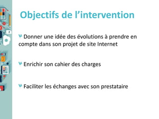 Objectifs de l’intervention
Donner une idée des évolutions à prendre en
compte dans son projet de site Internet
Enrichir son cahier des charges

Faciliter les échanges avec son prestataire

 