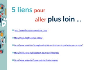 5 liens pour
aller plus loin …
http://www.formateurconsultant.com/

http://www.inaativ.com/E-books/

http://www.scoop.it/t/strategie-editoriale-sur-internet-et-marketing-de-contenu/

http://www.scoop.it/t/facebook-pour-les-entreprises

http://www.scoop.it/t/l-observatoire-des-tendances

 