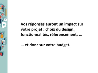 Vos réponses auront un impact sur
votre projet : choix du design,
fonctionnalités, référencement, …

… et donc sur votre budget.

 