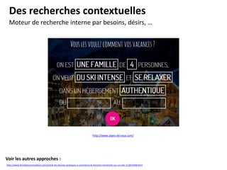 Des recherches contextuelles
Moteur de recherche interne par besoins, désirs, …
http://www.alpes-ski-resa.com/
http://www.formateurconsultant.com/article-les-bonnes-pratiques-e-commerce-la-fonction-recherche-sur-un-site-112815048.html
Voir les autres approches :
 