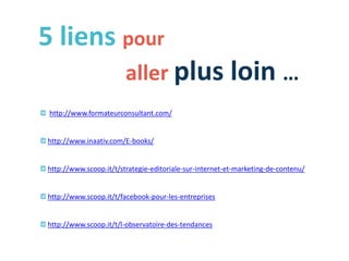 5 liens pour
aller plus loin …
http://www.formateurconsultant.com/
http://www.inaativ.com/E-books/
http://www.scoop.it/t/strategie-editoriale-sur-internet-et-marketing-de-contenu/
http://www.scoop.it/t/facebook-pour-les-entreprises
http://www.scoop.it/t/l-observatoire-des-tendances
 