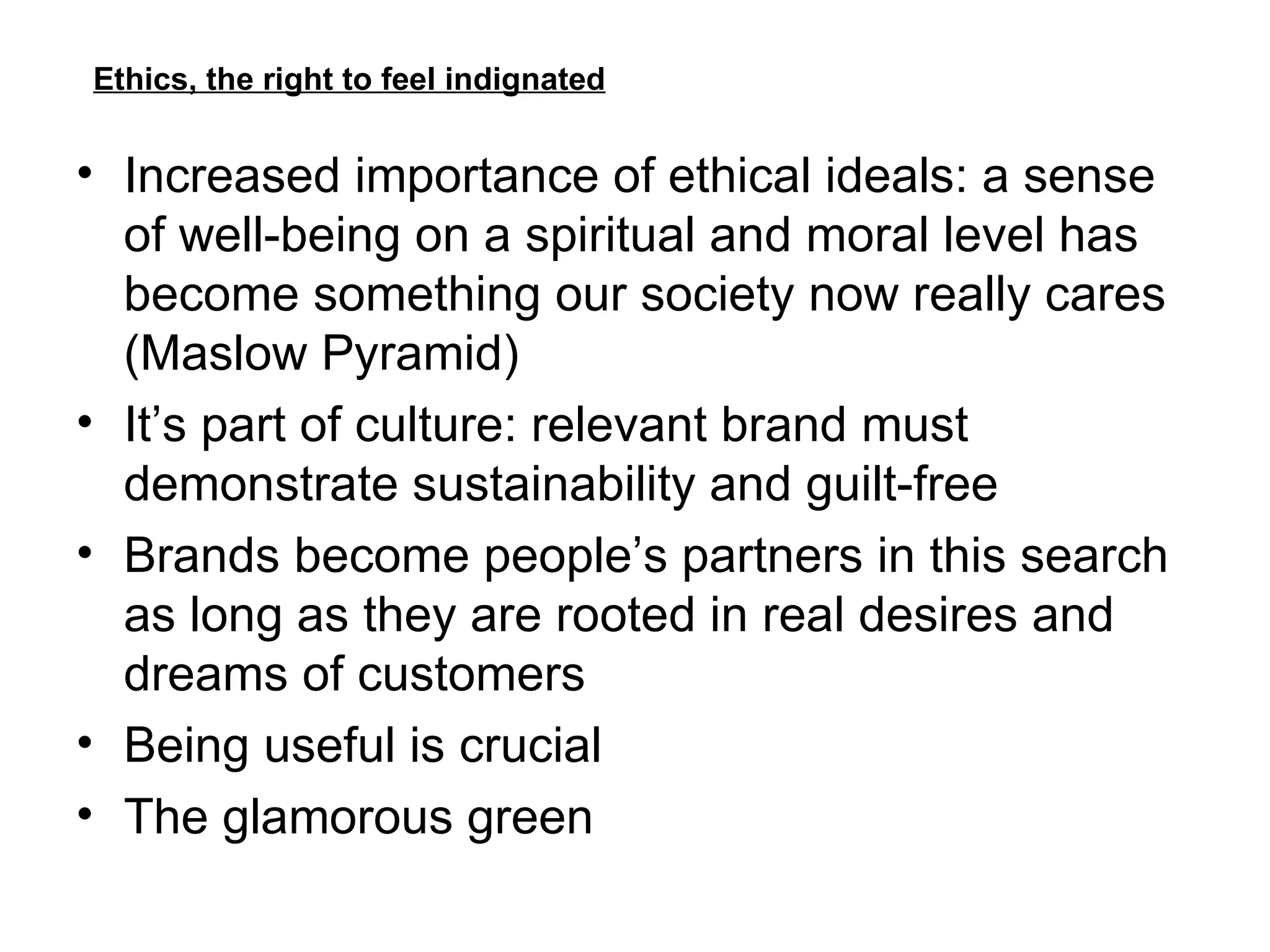Ethics, the right to feel indignated Increased importance of ethical ideals: a sense of well-being on a spiritual and moral level has become something our society now really cares (Maslow Pyramid) It’s part of culture: relevant brand must demonstrate sustainability and guilt-free Brands become people’s partners in this search as long as they are rooted in real desires and dreams of customers Being useful is crucial The glamorous green 