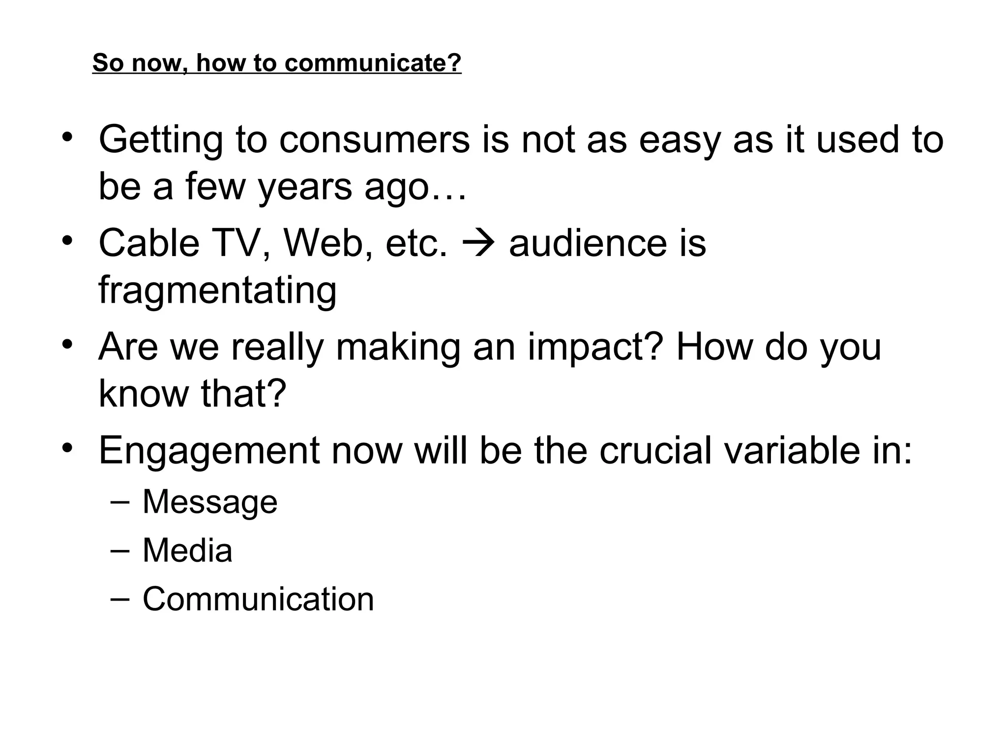 So now, how to communicate? Getting to consumers is not as easy as it used to be a few years ago… Cable TV, Web, etc.    audience is fragmentating Are we really making an impact? How do you know that? Engagement now will be the crucial variable in: Message Media Communication 