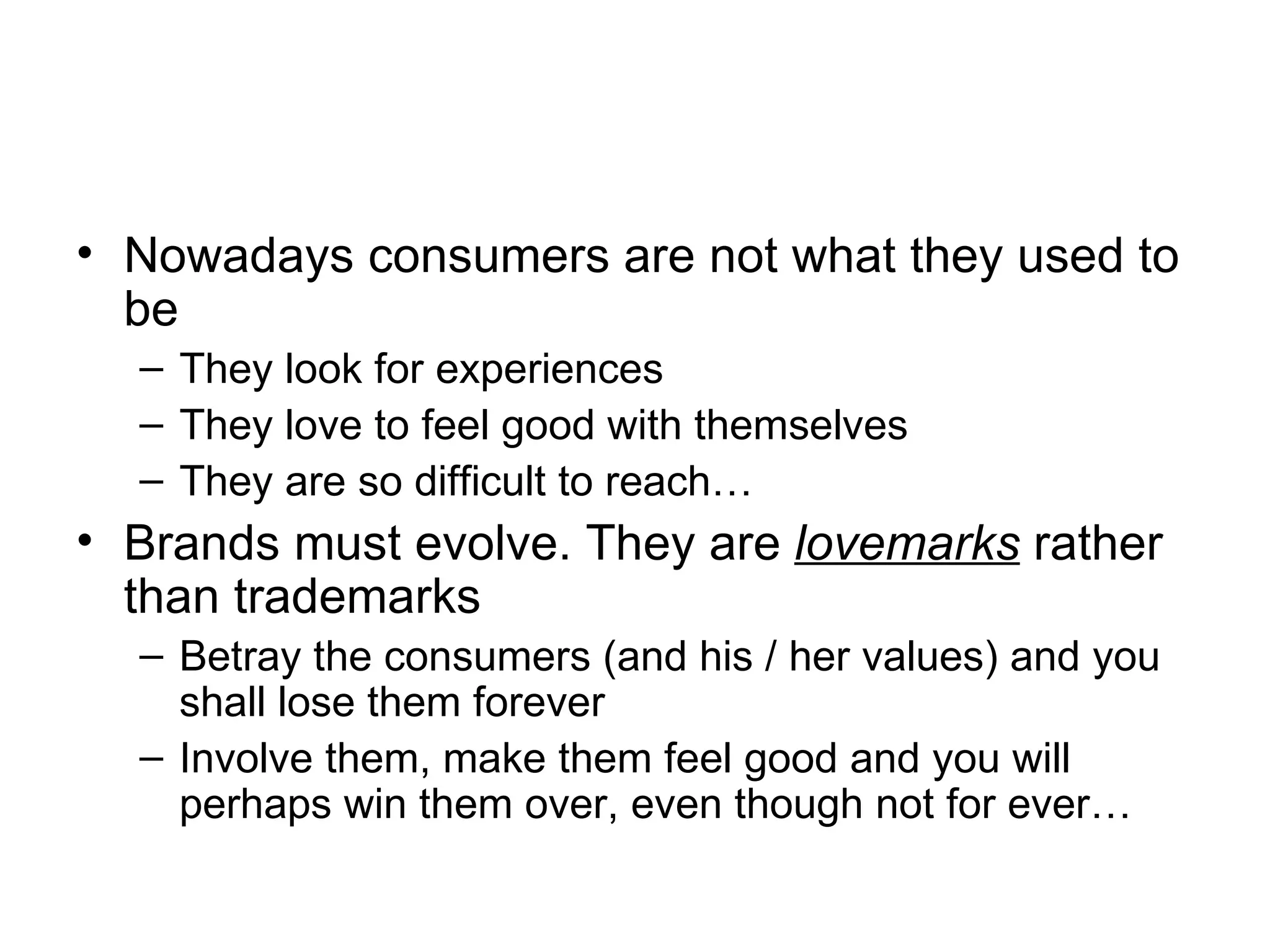 Nowadays consumers are not what they used to be They look for experiences They love to feel good with themselves They are so difficult to reach… Brands must evolve. They are  lovemarks  rather than trademarks Betray the consumers (and his / her values) and you shall lose them forever Involve them, make them feel good and you will perhaps win them over, even though not for ever… 