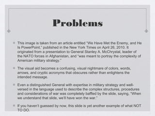 Problems
This image is taken from an article entitled “We Have Met the Enemy, and He
Is PowerPoint,” published in the New York Times on April 26, 2010. It
originated from a presentation to General Stanley A. McChrystal, leader of
the NATO forces in Afghanistan, and “was meant to portray the complexity of
American military strategy.”
The visual aid becomes a confusing, visual nightmare of colors, words,
arrows, and cryptic acronyms that obscures rather than enlightens the
intended message.
Even a distinguished General with expertise in military strategy and wellversed in the language used to describe the complex structures, procedures
and considerations of war was completely baffled by the slide, saying, “When
we understand that slide, we’ll have won the war.”
If you haven’t guessed by now, this slide is yet another example of what NOT
TO DO.

 