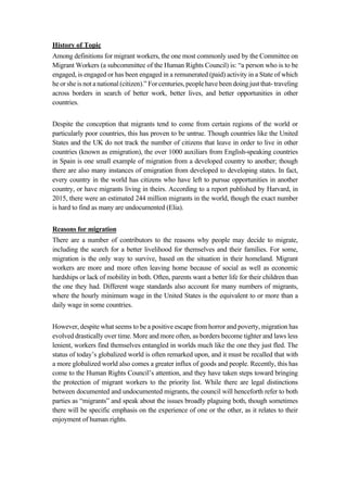 History of Topic
Among definitions for migrant workers, the one most commonly used by the Committee on
Migrant Workers (a subcommittee of the Human Rights Council) is: “a person who is to be
engaged, is engaged or has been engaged in a remunerated (paid) activity in a State of which
he or she is not a national (citizen).” For centuries, people have been doing just that- traveling
across borders in search of better work, better lives, and better opportunities in other
countries.
Despite the conception that migrants tend to come from certain regions of the world or
particularly poor countries, this has proven to be untrue. Though countries like the United
States and the UK do not track the number of citizens that leave in order to live in other
countries (known as emigration), the over 1000 auxiliars from English-speaking countries
in Spain is one small example of migration from a developed country to another; though
there are also many instances of emigration from developed to developing states. In fact,
every country in the world has citizens who have left to pursue opportunities in another
country, or have migrants living in theirs. According to a report published by Harvard, in
2015, there were an estimated 244 million migrants in the world, though the exact number
is hard to find as many are undocumented (Elia).
Reasons for migration
There are a number of contributors to the reasons why people may decide to migrate,
including the search for a better livelihood for themselves and their families. For some,
migration is the only way to survive, based on the situation in their homeland. Migrant
workers are more and more often leaving home because of social as well as economic
hardships or lack of mobility in both. Often, parents want a better life for their children than
the one they had. Different wage standards also account for many numbers of migrants,
where the hourly minimum wage in the United States is the equivalent to or more than a
daily wage in some countries.
However, despite what seems to be a positive escape from horror and poverty, migration has
evolved drastically over time. More and more often, as borders become tighter and laws less
lenient, workers find themselves entangled in worlds much like the one they just fled. The
status of today’s globalized world is often remarked upon, and it must be recalled that with
a more globalized world also comes a greater influx of goods and people. Recently, this has
come to the Human Rights Council’s attention, and they have taken steps toward bringing
the protection of migrant workers to the priority list. While there are legal distinctions
between documented and undocumented migrants, the council will henceforth refer to both
parties as “migrants” and speak about the issues broadly plaguing both, though sometimes
there will be specific emphasis on the experience of one or the other, as it relates to their
enjoyment of human rights.
 
