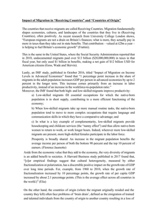 Impact of Migration in “Receiving Countries” and “Countries of Origin”
The countries that receive migrants are called Receiving Countries. Migration fundamentally
shapes economies, cultures, and landscapes of the countries that they live in (Receiving
Countries), often positively. As recent research from University College London shows,
“European migrants are not a drain on Britain’s finances; what is more, they actually pay in
more in taxes than they take out in state benefits. That contribution – valued at £2bn a year –
is helping to fuel Britain’s economic growth” (Frattini).
This is the same in the United States, where the Social Security Administration reported that
in 2010, undocumented migrants paid over $13 billion ($20,000,000,000) in taxes in that
fiscal year, but only used $1 billion in benefits, making a net gain of $12 billion USD for
American citizens (Goss, Wade and Skirvin).
Lastly, an IMF study, published in October 2016, titled “Impact of Migration on Income
Levels in Advanced Economies” found that “1 percentage point increase in the share of
migrants in the adult population increases GDP per person in advanced economies by up to 2
percent in the longer term. This increase comes primarily from an increase in labor
productivity, instead of an increase in the workforce-to-population ratio.”
Moreover, the IMF found that both high- and low-skilled migrants improve productivity:
a) Low-skilled migrants fill essential occupations for which the native-born
population is in short supply, contributing to a more efficient functioning of the
economy;
b) When low-skilled migrants take up more manual routine tasks, the native-born
population tend to move to more complex occupations that require language and
communication skills in which they have a comparative advantage; and
c) In what is a key example of complementarity, low-skilled migrants provide
housekeeping and childcare services (the “nanny effect”) and thus allow native-born
women to return to work, or work longer hours. Indeed, wherever more low-skilled
migrants are present, more high-skilled females participate in the labor force.
Prosperity is broadly shared: An increase in the migrant population benefits the
average income per person of both the bottom 90 percent and the top 10 percent of
earners. (Florence Jaumotte)
Aside from the economic value that they add to the economy, the very diversity of migrants
is an added benefit to societies. A Harvard Business study published in 2017 found that,
“[o]ur empirical findings suggest that cultural heterogeneity, measured by either
fractionalization or polarization, has a discernible positive impact on the growth rate of GDP
over long time periods. For, example, from 1960 to 2010, when the growth rate of
fractionalization increased by 10 percentage points, the growth rate of per capita GDP
increased by about 2.1 percentage points. (This is the average effect across all countries in
the world.)” (Elia)
On the other hand, the countries of origin (where the migrant originally resided and the
country they left) often face problems of ‘brain drain’, defined as the emigration of trained
and talented individuals from the country of origin to another country resulting in a loss of
 