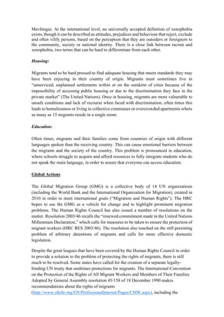 Mavhinga). At the international level, no universally accepted definition of xenophobia
exists, though it can be described as attitudes, prejudices and behaviour that reject, exclude
and often vilify persons, based on the perception that they are outsiders or foreigners to
the community, society or national identity. There is a close link between racism and
xenophobia, two terms that can be hard to differentiate from each other.
Housing:
Migrants tend to be hard pressed to find adequate housing that meets standards they may
have been enjoying in their country of origin. Migrants must sometimes live in
“unserviced, unplanned settlements within or on the outskirts of cities because of the
impossibility of accessing public housing or due to the discrimination they face in the
private market” (The United Nations). Once in housing, migrants are more vulnerable to
unsafe conditions and lack of recourse when faced with discrimination, often times this
leads to homelessness or living in collective communes or overcrowded apartments where
as many as 15 migrants reside in a single room.
Education:
Often times, migrants and their families come from countries of origin with different
languages spoken than the receiving country. This can cause emotional barriers between
the migrants and the society of the country. This problem is pronounced in education,
where schools struggle to acquire and afford resources to fully integrate students who do
not speak the main language, in order to assure that everyone can access education.
Global Actions
The Global Migration Group (GMG) is a collective body of 14 UN organizations
(including the World Bank and the International Organization for Migration), created in
2010 in order to meet international goals (“Migration and Human Rights”). The HRC
hopes to use the GMG as a vehicle for change and to highlight prominent migration
problems. The Human Rights Council has also issued a number of resolutions on the
matter. Resolution 2003/46 recalls the “renewed commitment made in the United Nations
Millennium Declaration,” which calls for measures to be taken to ensure the protection of
migrant workers (HRC RES 2003/46). The resolution also touched on the still persisting
problem of arbitrary detentions of migrants and calls for more effective domestic
legislation.
Despite the great leagues that have been covered by the Human Rights Council in order
to provide a solution to the problem of protecting the rights of migrants, there is still
much to be resolved. Some states have called for the creation of a separate legally-
binding UN treaty that enshrines protections for migrants. The International Convention
on the Protection of the Rights of All Migrant Workers and Members of Their Families
Adopted by General Assembly resolution 45/158 of 18 December 1990 makes
recommendations about the rights of migrants
(http://www.ohchr.org/EN/ProfessionalInterest/Pages/CMW.aspx), including the
 