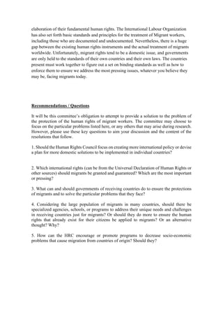 elaboration of their fundamental human rights. The International Labour Organization
has also set forth basic standards and principles for the treatment of Migrant workers,
including those who are documented and undocumented. Nevertheless, there is a huge
gap between the existing human rights instruments and the actual treatment of migrants
worldwide. Unfortunately, migrant rights tend to be a domestic issue, and governments
are only held to the standards of their own countries and their own laws. The countries
present must work together to figure out a set on binding standards as well as how to
enforce them to ensure we address the most pressing issues, whatever you believe they
may be, facing migrants today.
Recommendations / Questions
It will be this committee’s obligation to attempt to provide a solution to the problem of
the protection of the human rights of migrant workers. The committee may choose to
focus on the particular problems listed here, or any others that may arise during research.
However, please use these key questions to aim your discussion and the content of the
resolutions that follow.
1. Should the Human Rights Council focus on creating more international policy or devise
a plan for more domestic solutions to be implemented in individual countries?
2. Which international rights (can be from the Universal Declaration of Human Rights or
other sources) should migrants be granted and guaranteed? Which are the most important
or pressing?
3. What can and should governments of receiving countries do to ensure the protections
of migrants and to solve the particular problems that they face?
4. Considering the large population of migrants in many countries, should there be
specialized agencies, schools, or programs to address their unique needs and challenges
in receiving countries just for migrants? Or should they do more to ensure the human
rights that already exist for their citizens be applied to migrants? Or an alternative
thought? Why?
5. How can the HRC encourage or promote programs to decrease socio-economic
problems that cause migration from countries of origin? Should they?
 