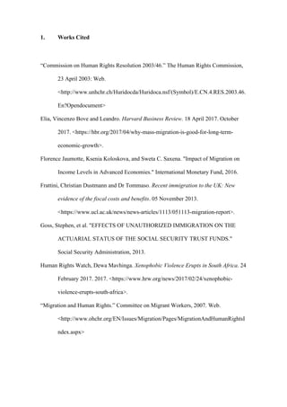 1. Works Cited
“Commission on Human Rights Resolution 2003/46.” The Human Rights Commission,
23 April 2003: Web.
<http://www.unhchr.ch/Huridocda/Huridoca.nsf/(Symbol)/E.CN.4.RES.2003.46.
En?Opendocument>
Elia, Vincenzo Bove and Leandro. Harvard Business Review. 18 April 2017. October
2017. <https://hbr.org/2017/04/why-mass-migration-is-good-for-long-term-
economic-growth>.
Florence Jaumotte, Ksenia Koloskova, and Sweta C. Saxena. "Impact of Migration on
Income Levels in Advanced Economies." International Monetary Fund, 2016.
Frattini, Christian Dustmann and Dr Tommaso. Recent immigration to the UK: New
evidence of the fiscal costs and benefits. 05 November 2013.
<https://www.ucl.ac.uk/news/news-articles/1113/051113-migration-report>.
Goss, Stephen, et al. "EFFECTS OF UNAUTHORIZED IMMIGRATION ON THE
ACTUARIAL STATUS OF THE SOCIAL SECURITY TRUST FUNDS."
Social Security Administration, 2013.
Human Rights Watch, Dewa Mavhinga. Xenophobic Violence Erupts in South Africa. 24
February 2017. 2017. <https://www.hrw.org/news/2017/02/24/xenophobic-
violence-erupts-south-africa>.
“Migration and Human Rights.” Committee on Migrant Workers, 2007. Web.
<http://www.ohchr.org/EN/Issues/Migration/Pages/MigrationAndHumanRightsI
ndex.aspx>
 