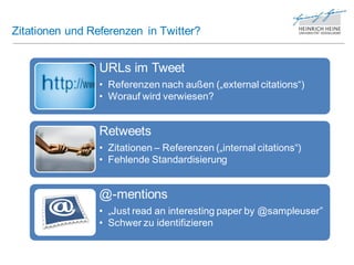 Zitationen und Referenzen in Twitter?


                 URLs im Tweet
                 • Referenzen nach außen („external citations“)
                 • Worauf wird verwiesen?


                 Retweets
                 • Zitationen – Referenzen („internal citations“)
                 • Fehlende Standardisierung


                 @-mentions
                 • „Just read an interesting paper by @sampleuser”
                 • Schwer zu identifizieren
 