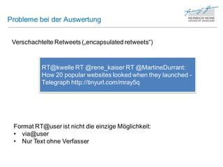 Probleme bei der Auswertung


 Verschachtelte Retweets („encapsulated retweets“)



           RT@kwelle RT @rene_kaiser RT @MartineDurrant:
           How 20 popular websites looked when they launched -
           Telegraph http://tinyurl.com/mray5q




 Format RT@user ist nicht die einzige Möglichkeit:
 • via@user
 • Nur Text ohne Verfasser
 