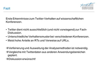 Fazit


 Erste Erkenntnisse zum Twitter-Verhalten auf wissenschaftlichen
 Konferenzen.

 • Twitter dient nicht ausschließlich (und nicht vorwiegend) zur Fach-
   Diskussion.
 • Unterschiedliche Verhaltensmuster bei verschiedenen Konferenzen.
 • Meist hohe Anteile an RTs und Verweise auf URLs.

 Verfeinerung und Ausweitung der Analysemethoden ist notwendig.
 Vergleiche mit Twitterdaten aus anderen Anwendungsbereichen
  geplant.
 Diskussion erwünscht!
 