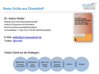 Beste Grüße aus Düsseldorf!


Dr. Katrin Weller
Abteilung für Informationswissenschaft
Institut für Sprache und Information
Heinrich-Heine-Universität Düsseldorf
Universitätsstr. 1, Geb. 23.21.04.68, 40225 Düsseldorf


E-Mail: weller@uni-duesseldorf.de
Twitter: @kwelle



Vielen Dank an die Kollegen:


             @coffee001     @free5pirit   @knuurps       @ParrPar
              Cornelius       Julia        Evelyn         Parinaz    #iwhhu   #nfgwin
             Puschmann       Verbina       Dröge         Maghferat
 