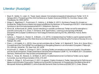 Literatur (Auszüge)

 • Boyd, D., Golder, S., Lotan, G.: Tweet, tweet, retweet: Conversational aspects of retweeting on Twitter. In R. H.
   Sprague (Ed.), Proceedings of the 43rd Conference on System Sciences (HICSS 10), Honolulu, Hawaii, USA.
   Piscataway, NJ: IEEE (2010)
 • Dröge, E., Maghferat, P., Puschmann, C., Verbina, J., & Weller, K. (2011). Konferenz-Tweets: Ein Ansatz zur
   Analyse der Twitter-Kommunikation bei wissenschaftlichen Konferenzen. In Proceedings of ISI 2011: Internationales
   Symposium der Informationswissenschaft 2011, Hildesheim, Germany.
 • Ebner, M., & Reinhardt, W. (2009). Social networking in scientific conferences: Twitter as tool for strengthen a
   scientific community. In U. Cress; V. Dimitrova, & M. Specht (Eds.), Learning in the Synergy of Multiple
   Disciplines.4th European Conference on Technology Enhanced Learning, EC-TEL 2009 Nice, France. Berlin:
   Springer.
 • Letierce, J., Passant, A., Decker, S., & Breslin, J. G. (2010). Understanding how Twitter is used to spread scientific
   messages. In Proceedings of the Web Science Conference (WebSci10): Extending the Frontiers of Society On-Line,
   Raleigh, NC, USA.
 • Priem, J., & Costello, K. L. (2010). How and why scholars cite on Twitter. In C. Marshall; E. Toms, & A. Grove (Eds.),
   Proceedings of the 73rd ASIS&T Annual Meeting on Navigating Streams in an Information Ecosystem, Pittsburgh,
   PA, USA (pp. Article No. 75). New York, NY: ACM.
 • Puschmann, C., Weller, K., & Dröge, E. (2011). Studying Twitter conversations as (dynamic) graphs: Visualization
   and structural comparison. Poster presented at General Online Research (GOR 11), 14-16 March 2011, Düsseldorf,
   Germany. Retrieved from http://ynada.com/posters/gor11.pdf.
 • Ross, C., Terras, M., Warwick, C., & Welsh, A. (2011). Enabled backchannel: Conference Twitter use by digital
   humanists. Journal of Documentation, 67(2), 214–237.
 • Weller, K., Dröge, E., & Puschmann, C. (2011, to appear). Citation Analysis in Twitter. Approaches for Defining and
   Measuring Information Flows within Tweets during Scientific Conferences. In Proceedings of the Making Sense of
   Microposts Workshop (#MSM2011) at the Extended Semantic Web Conference (ESWC 2011), Crete, Greece.
 