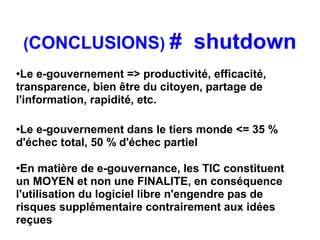 (CONCLUSIONS) #              shutdown
●Le e-gouvernement => productivité, efficacité,
transparence, bien être du citoyen, partage de
l'information, rapidité, etc.

●Le e-gouvernement dans le tiers monde <= 35 %
d'échec total, 50 % d'échec partiel

●En matière de e-gouvernance, les TIC constituent
un MOYEN et non une FINALITE, en conséquence
l'utilisation du logiciel libre n'engendre pas de
risques supplémentaire contrairement aux idées
reçues
 