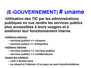 (E-GOUVERNEMENT) #                              uname
●Utilisation des TIC par les administrations
publiques en vue rendre les services publics
plus accessibles à leurs usagers et à
améliorer leur fonctionnement interne
●relations externes
    ●
      services publics <-> citoyens
    ●
      services pubics <-> entreprises
●relations internes

    ●
      services publics <-> services publics
    ●
      services publics <-> collaborateurs
●toutes les relations

    ●
      sont à double sens
    ●
      se situent à l’intérieur d’un pays ou sont transfrontalières
 