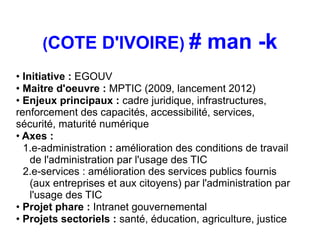 (COTE D'IVOIRE) #                     man -k
• Initiative : EGOUV
• Maitre d'oeuvre : MPTIC (2009, lancement 2012)
• Enjeux principaux : cadre juridique, infrastructures,
renforcement des capacités, accessibilité, services,
sécurité, maturité numérique
• Axes :
  1.e-administration : amélioration des conditions de travail
    de l'administration par l'usage des TIC
  2.e-services : amélioration des services publics fournis
    (aux entreprises et aux citoyens) par l'administration par
    l'usage des TIC
• Projet phare : Intranet gouvernemental
• Projets sectoriels : santé, éducation, agriculture, justice
 
