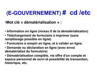 (E-GOUVERNEMENT) #                      cd /etc
●   Mot clé « dématérialisation » :

●
  Information en ligne (niveau 0 de la dématérialisation)
●
  Téléchargement de formulaire à imprimer (sans
remplissage possible en ligne)
●
  Formulaire à remplir en ligne, et à valider en ligne.
● Demande ou déclaration en ligne (avec envoi


dématérialisé du formulaire)
●
  Dématérialisation complète, via offre d'un compte et
espace personnel de suivi et possibilité de transaction,
historique, etc.
 