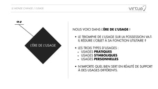 LE MONDE CHANGE / L’USAGE
L’ÈRE DE L’USAGE
02
NOUS VOICI DANS L’ÈRE DE L’USAGE !
!
• LE TRIOMPHE DE L’USAGE SUR LA POSSESSION VA-T-
IL RÉDUIRE L’OBJET À SA FONCTION UTILITAIRE ?
!
• LES TROIS TYPES D’USAGES :
- USAGES PRATIQUES
- USAGES SYMBOLIQUES
- USAGES PERSONNELLES
!
• N’IMPORTE QUEL BIEN SERT EN RÉALITÉ DE SUPPORT
À DES USAGES DIFFÉRENTS.
 