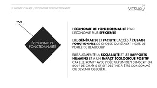 LE MONDE CHANGE / L’ÉCONOMIE DE FONCTIONNALITÉ
ÉCONOMIE DE
FONCTIONNALITÉ
03
L’ÉCONOMIE DE FONCTIONNALITÉ REND
L’ÉCONOMIE PLUS EFFICIENTE
!
ELLE GÉNÉRALISE ET FACILITE L’ACCÈS À L’USAGE
FONCTIONNEL DE CHOSES QUI ÉTAIENT HORS DE
PORTÉE DE BEAUCOUP
!
ELLE AUGMENTE LA SOCIABILITÉ ET LES RAPPORTS
HUMAINS ET A UN IMPACT ÉCOLOGIQUE POSITIF
CAR ELLE ROMPT AVEC L’IDÉE QU’UN BIEN S’INSCRIT EN
BOUT DE CHAÎNE ET EST DESTINÉ À ÊTRE CONSOMMÉ
OU DEVENIR OBSOLÈTE.
 