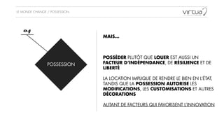 LE MONDE CHANGE / POSSESSION
POSSESSION
04
MAIS…
!
!
!
POSSÉDER PLUTÔT QUE LOUER EST AUSSI UN
FACTEUR D’INDÉPENDANCE, DE RÉSILIENCE ET DE
LIBERTÉ 
!
LA LOCATION IMPLIQUE DE RENDRE LE BIEN EN L’ÉTAT,
TANDIS QUE LA POSSESSION AUTORISE LES
MODIFICATIONS, LES CUSTOMISATIONS ET AUTRES
DÉCORATIONS
!
AUTANT DE FACTEURS QUI FAVORISENT L’INNOVATION
 