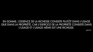 EN SOMME, L'ESSENCE DE LA RICHESSE CONSISTE PLUTÔT DANS L'USAGE
QUE DANS LA PROPRIÉTÉ, CAR L'EXERCICE DE LA PROPRIÉTÉ CONSISTE DANS
L'USAGE ET L'USAGE MÊME EST UNE RICHESSE.
ARISTOTE
 