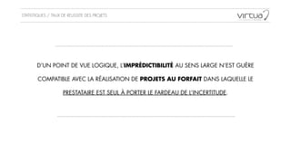 STATISTIQUES / TAUX DE REUSSITE DES PROJETS
D’UN POINT DE VUE LOGIQUE, L’IMPRÉDICTIBILITÉ AU SENS LARGE N’EST GUÈRE
!
COMPATIBLE AVEC LA RÉALISATION DE PROJETS AU FORFAIT DANS LAQUELLE LE
!
PRESTATAIRE EST SEUL À PORTER LE FARDEAU DE L’INCERTITUDE.
 