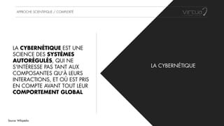 APPROCHE SCIENTIFIQUE / COMPLEXITÉ
LA CYBERNÉTIQUE
LA CYBERNÉTIQUE EST UNE
SCIENCE DES SYSTÈMES
AUTORÉGULÉS, QUI NE
S'INTÉRESSE PAS TANT AUX
COMPOSANTES QU'À LEURS
INTERACTIONS, ET OÙ EST PRIS
EN COMPTE AVANT TOUT LEUR
COMPORTEMENT GLOBAL
Source: Wikipédia
 