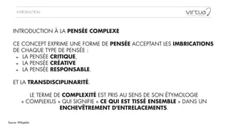 INTRODUCTION
INTRODUCTION À LA PENSÉE COMPLEXE
!
CE CONCEPT EXPRIME UNE FORME DE PENSÉE ACCEPTANT LES IMBRICATIONS
DE CHAQUE TYPE DE PENSÉE :
- LA PENSÉE CRITIQUE,
- LA PENSÉE CRÉATIVE
- LA PENSÉE RESPONSABLE.
!
ET LA TRANSDISCIPLINARITÉ.
!
LE TERME DE COMPLEXITÉ EST PRIS AU SENS DE SON ÉTYMOLOGIE
« COMPLEXUS » QUI SIGNIFIE « CE QUI EST TISSÉ ENSEMBLE » DANS UN
ENCHEVÊTREMENT D'ENTRELACEMENTS.
Source: Wikipédia
 