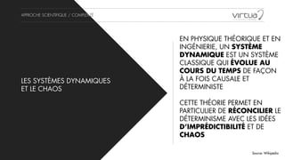 APPROCHE SCIENTIFIQUE / COMPLEXITÉ
LES SYSTÈMES DYNAMIQUES
ET LE CHAOS
EN PHYSIQUE THÉORIQUE ET EN
INGÉNIERIE, UN SYSTÈME
DYNAMIQUE EST UN SYSTÈME
CLASSIQUE QUI ÉVOLUE AU
COURS DU TEMPS DE FAÇON
À LA FOIS CAUSALE ET
DÉTERMINISTE
!
CETTE THÉORIE PERMET EN
PARTICULIER DE RÉCONCILIER LE
DÉTERMINISME AVEC LES IDÉES
D’IMPRÉDICTIBILITÉ ET DE
CHAOS
Source: Wikipédia
 