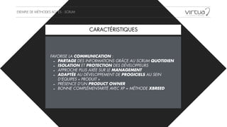 EXEMPLE DE MÉTHODES AGILES : SCRUM
FAVORISE LA COMMUNICATION :
- PARTAGE DES INFORMATIONS GRÂCE AU SCRUM QUOTIDIEN
- ISOLATION ET PROTECTION DES DÉVELOPPEURS
- APPROCHE PLUS AXÉE SUR LE MANAGEMENT
- ADAPTÉE AU DÉVELOPPEMENT DE PROGICIELS AU SEIN
D’ÉQUIPES « PRODUIT »
- PRÉSENCE D’UN PRODUCT OWNER
- BONNE COMPLÉMENTARITÉ AVEC XP = MÉTHODE XBREED
CARACTÉRISTIQUES
 