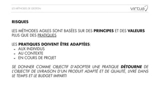 LES MÉTHODES DE GESTION
RISQUES
!
LES MÉTHODES AGILES SONT BASÉES SUR DES PRINCIPES ET DES VALEURS
PLUS QUE DES PRATIQUES
!
LES PRATIQUES DOIVENT ÊTRE ADAPTÉES:
- AUX INDIVIDUS
- AU CONTEXTE
- EN COURS DE PROJET
!
SE DONNER COMME OBJECTIF D’ADOPTER UNE PRATIQUE DÉTOURNE DE
L’OBJECTIF DE LIVRAISON D’UN PRODUIT ADAPTÉ ET DE QUALITÉ, LIVRÉ DANS
LE TEMPS ET LE BUDGET IMPARTI
 