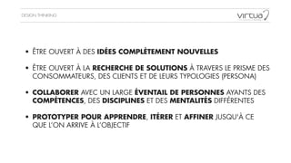 DESIGN THINKING
• ÊTRE OUVERT À DES IDÉES COMPLÈTEMENT NOUVELLES
!
• ÊTRE OUVERT À LA RECHERCHE DE SOLUTIONS À TRAVERS LE PRISME DES
CONSOMMATEURS, DES CLIENTS ET DE LEURS TYPOLOGIES (PERSONA)
!
• COLLABORER AVEC UN LARGE ÉVENTAIL DE PERSONNES AYANTS DES
COMPÉTENCES, DES DISCIPLINES ET DES MENTALITÉS DIFFÉRENTES
!
• PROTOTYPER POUR APPRENDRE, ITÉRER ET AFFINER JUSQU'À CE
QUE L’ON ARRIVE À L’OBJECTIF
 