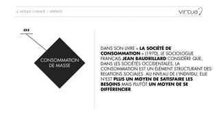 LE MONDE CHANGE / HÉRITAGE
CONSOMMATION  
DE MASSE
01
DANS SON LIVRE « LA SOCIÉTÉ DE
CONSOMMATION » (1970), LE SOCIOLOGUE
FRANÇAIS JEAN BAUDRILLARD CONSIDÈRE QUE,
DANS LES SOCIÉTÉS OCCIDENTALES, LA
CONSOMMATION EST UN ÉLÉMENT STRUCTURANT DES
RELATIONS SOCIALES. AU NIVEAU DE L'INDIVIDU, ELLE
N'EST PLUS UN MOYEN DE SATISFAIRE LES
BESOINS MAIS PLUTÔT UN MOYEN DE SE
DIFFÉRENCIER. 
 