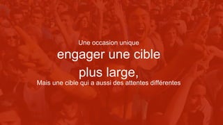 engager une cible
plus large,
Mais une cible qui a aussi des attentes différentes
Une occasion unique
 