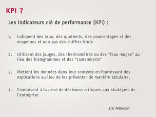 KPI ?
Les indicateurs clé de performance (KPI) :

1.    Indiquent des taux, des quotients, des pourcentages et des
      moyennes et non pas des chiffres bruts

2.    Utilisent des jauges, des thermomètres ou des "feux rouges" au
      lieu des histogrammes et des "camemberts"

3.    Mettent les données dans leur contexte en fournissant des
      explications au lieu de les présenter de manière tabulaire.

4.    Conduisent à la prise de décisions critiques aux stratégies de
      l'entreprise


                                                     Eric Petterson
 