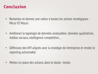 Conclusion

•  Remontez et donnez une valeur à toutes les actions stratégiques :
   Micro VS Macro

•  Améliorez la typologie de données analysables: données qualitatives,
   médias sociaux, intelligence compétitive…

•  Déﬁnissez des KPI alignés avec la stratégie de l’entreprise et rendez le
   reporting actionnable

•  Mettez en place des actions, dans le doute : testez
 
