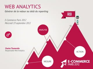WEB ANALYTICS
Générer de la valeur au delà du reporting


E-Commerce Paris 2012
Mercredi 19 septembre 2012




Charles Thumerelle
Responsable Web Analytics
 