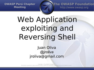 The OWASP Foundation
http://www.owasp.org
Copyright © The OWASP Foundation
Permission is granted to copy, distribute and/or modify this document under the terms of the OWASP License.
OWASP Perú Chapter
Meeting
Web Application
exploiting and
Reversing Shell
Juan Oliva
@jroliva
jroliva@gmail.com
 