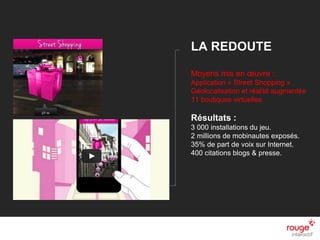 © Rouge-interactif / Nom du document n
LA REDOUTE
Moyens mis en œuvre :
Application « Street Shopping »
Géolocalisation et réalité augmentée
11 boutiques virtuelles
Résultats :
3 000 installations du jeu.
2 millions de mobinautes exposés.
35% de part de voix sur Internet.
400 citations blogs & presse.
 