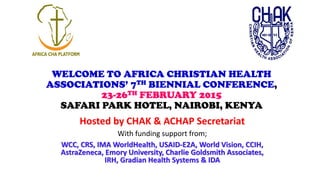 WELCOME TO AFRICA CHRISTIAN HEALTH
ASSOCIATIONS’ 7TH BIENNIAL CONFERENCE,
23-26TH FEBRUARY 2015
SAFARI PARK HOTEL, NAIROBI, KENYA
Hosted by CHAK & ACHAP Secretariat
With funding support from;
WCC, CRS, IMA WorldHealth, USAID-E2A, World Vision, CCIH,
AstraZeneca, Emory University, Charlie Goldsmith Associates,
IRH, Gradian Health Systems & IDA
 