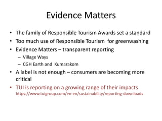 Evidence Matters
• The family of Responsible Tourism Awards set a standard
• Too much use of Responsible Tourism for greenwashing
• Evidence Matters – transparent reporting
– Village Ways
– CGH Earth and Kumarakom
• A label is not enough – consumers are becoming more
critical
• TUI is reporting on a growing range of their impacts
https://www.tuigroup.com/en-en/sustainability/reporting-downloads
 