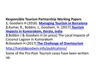 Responsible Tourism Partnership Working Papers
1. Goodwin H (2016) Managing Tourism in Barcelona
2.Kumar, R., Bobbin, J., Goodwin, H. (2017) Tourism
Impacts in Kumarakom, Kerala, India
3.Bobbin J & Goodwin H (in press) The Local Impacts of
Coconut Lagoon in Kumarakom
4.Goodwin H (2017) The Challenge of Overtourism
http://haroldgoodwin.info/publications/
Some of the Pro-Poor Tourism cases have been written
up.
 