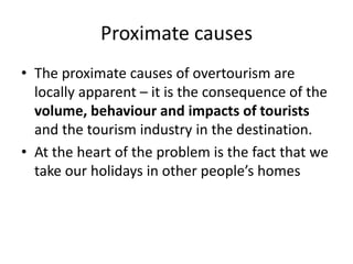 Proximate causes
• The proximate causes of overtourism are
locally apparent – it is the consequence of the
volume, behaviour and impacts of tourists
and the tourism industry in the destination.
• At the heart of the problem is the fact that we
take our holidays in other people’s homes
 