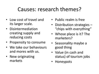 Causes: research themes?
• Low cost of travel and
its larger scale.
• Disintermediation
creating supply and
reducing costs
• Propensity to consume
• We take our behaviours
and mores with us.
• New originating
markets
• Public realm is free
• Distribution strategies –
“chips with everything”
• Whose place is it? The
marketers?
• Seasonality maybe a
good thing
• Value (in cash and
status) of tourism jobs
• Honeypots
 