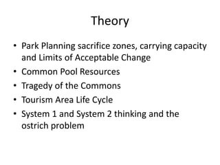 Theory
• Park Planning sacrifice zones, carrying capacity
and Limits of Acceptable Change
• Common Pool Resources
• Tragedy of the Commons
• Tourism Area Life Cycle
• System 1 and System 2 thinking and the
ostrich problem
 